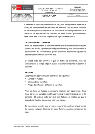 ESPECIFICACIONES TECNICAS
- EDUCACION INICIAL Y
PRIMARIA -
PRONIED
Programa Nacional de
Infraestructura Educativa
EXPEDIENTE TECNICO
"MEJORAMIENTO DE LOS SERVICIOS
EDUCATIVOS DE LA IE N° 20353 GENERAL
FRANCISCO VIDAL NIVEL INICIAL Y PRIMARIA
DEL C.P. LA PERLITA, DISTRITO DE VEGUETA -
HUAURA - LIMA". (CUI 2322839).
ESTRUCTURA
PARTIDA: N°
PAGINA:
Especificaciones Técnicas -Estructuras
Cuando se usa encofrados enchapados, las juntas entre planchas deben ser a
tope y es recomendable que se sellen por atrás con cinta adhesiva. También
es necesario pintar los bordes de las planchas de enchape para minimizar la
absorción de agua lechada de cemento por estos bordes. Igual tratamiento
debe darse a los huecos de los pernos de sujeción del encofrado.
DESENCOFRADO Y CURADO
Antes del desencofrado, el concreto deberá tener suficiente resistencia para
portarse así mismo y para resistir despostillamientos y otros daños durante el
desencofrado. Es recomendable que los elementos de concreto expuesto no
se desencofren antes de los cuatro días.
El curado debe ser uniforme e igual en todos los elementos, pues las
variaciones en el tiempo o tipo de curado ocasionan variaciones de color en el
concreto.
RESANES
Las principales operaciones de resane son las siguientes:
 Llenado de huecos.
 Eliminación de manchas.
 Arreglo de defectos o daños en la superficie.
Antes de llenar los huecos es necesario limpiarlos con agua limpia. Para
llenar los huecos es recomendable usar mortero de color más claro que el del
concreto. El acabado debe ser dado con frotacho de madera ya que el
acabado con badilejo de acero da color más oscuro.
Es conveniente también usar el mismo material de encofrado e igual tiempo
de curado; cualquier diferencia en estos factores ocasiona variaciones de
color.
 