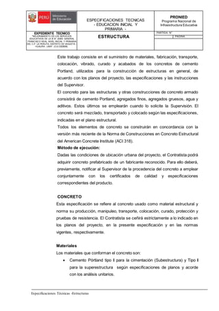 ESPECIFICACIONES TECNICAS
- EDUCACION INICIAL Y
PRIMARIA -
PRONIED
Programa Nacional de
Infraestructura Educativa
EXPEDIENTE TECNICO
"MEJORAMIENTO DE LOS SERVICIOS
EDUCATIVOS DE LA IE N° 20353 GENERAL
FRANCISCO VIDAL NIVEL INICIAL Y PRIMARIA
DEL C.P. LA PERLITA, DISTRITO DE VEGUETA -
HUAURA - LIMA". (CUI 2322839).
ESTRUCTURA
PARTIDA: N°
PAGINA:
Especificaciones Técnicas -Estructuras
Este trabajo consiste en el suministro de materiales, fabricación, transporte,
colocación, vibrado, curado y acabados de los concretos de cemento
Portland, utilizados para la construcción de estructuras en general, de
acuerdo con los planos del proyecto, las especificaciones y las instrucciones
del Supervisor.
El concreto para las estructuras y otras construcciones de concreto armado
consistirá de cemento Portland, agregados finos, agregados gruesos, agua y
aditivos. Estos últimos se emplearán cuando lo solicite la Supervisión. El
concreto será mezclado, transportado y colocado según las especificaciones,
indicadas en el plano estructural.
Todos los elementos de concreto se construirán en concordancia con la
versión más reciente de la Norma de Construcciones en Concreto Estructural
del American Concrete Institute (ACI 318).
Método de ejecución:
Dadas las condiciones de ubicación urbana del proyecto, el Contratista podrá
adquirir concreto prefabricado de un fabricante reconocido. Para ello deberá,
previamente, notificar al Supervisor de la procedencia del concreto a emplear
conjuntamente con los certificados de calidad y especificaciones
correspondientes del producto.
CONCRETO
Esta especificación se refiere al concreto usado como material estructural y
norma su producción, manipuleo, transporte, colocación, curado, protección y
pruebas de resistencia. El Contratista se ceñirá estrictamente a lo indicado en
los planos del proyecto, en la presente especificación y en las normas
vigentes, respectivamente.
Materiales
Los materiales que conforman el concreto son:
 Cemento Pórtland tipo I para la cimentación (Subestructura) y Tipo I
para la superestructura según especificaciones de planos y acorde
con los análisis unitarios.
 