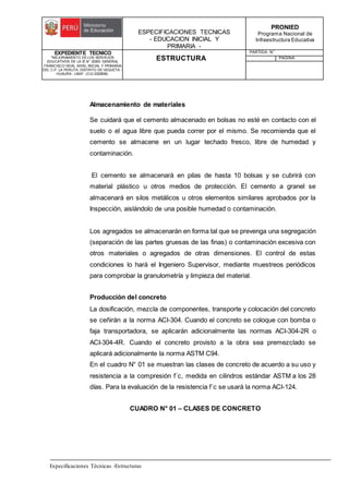 ESPECIFICACIONES TECNICAS
- EDUCACION INICIAL Y
PRIMARIA -
PRONIED
Programa Nacional de
Infraestructura Educativa
EXPEDIENTE TECNICO
"MEJORAMIENTO DE LOS SERVICIOS
EDUCATIVOS DE LA IE N° 20353 GENERAL
FRANCISCO VIDAL NIVEL INICIAL Y PRIMARIA
DEL C.P. LA PERLITA, DISTRITO DE VEGUETA -
HUAURA - LIMA". (CUI 2322839).
ESTRUCTURA
PARTIDA: N°
PAGINA:
Especificaciones Técnicas -Estructuras
Almacenamiento de materiales
Se cuidará que el cemento almacenado en bolsas no esté en contacto con el
suelo o el agua libre que pueda correr por el mismo. Se recomienda que el
cemento se almacene en un lugar techado fresco, libre de humedad y
contaminación.
El cemento se almacenará en pilas de hasta 10 bolsas y se cubrirá con
material plástico u otros medios de protección. El cemento a granel se
almacenará en silos metálicos u otros elementos similares aprobados por la
Inspección, aislándolo de una posible humedad o contaminación.
Los agregados se almacenarán en forma tal que se prevenga una segregación
(separación de las partes gruesas de las finas) o contaminación excesiva con
otros materiales o agregados de otras dimensiones. El control de estas
condiciones lo hará el Ingeniero Supervisor, mediante muestreos periódicos
para comprobar la granulometría y limpieza del material.
Producción del concreto
La dosificación, mezcla de componentes, transporte y colocación del concreto
se ceñirán a la norma ACI-304. Cuando el concreto se coloque con bomba o
faja transportadora, se aplicarán adicionalmente las normas ACI-304-2R o
ACI-304-4R. Cuando el concreto provisto a la obra sea premezclado se
aplicará adicionalmente la norma ASTM C94.
En el cuadro N° 01 se muestran las clases de concreto de acuerdo a su uso y
resistencia a la compresión f´c, medida en cilindros estándar ASTM a los 28
días. Para la evaluación de la resistencia f´c se usará la norma ACI-124.
CUADRO N° 01 – CLASES DE CONCRETO
 