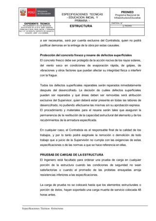 ESPECIFICACIONES TECNICAS
- EDUCACION INICIAL Y
PRIMARIA -
PRONIED
Programa Nacional de
Infraestructura Educativa
EXPEDIENTE TECNICO
"MEJORAMIENTO DE LOS SERVICIOS
EDUCATIVOS DE LA IE N° 20353 GENERAL
FRANCISCO VIDAL NIVEL INICIAL Y PRIMARIA
DEL C.P. LA PERLITA, DISTRITO DE VEGUETA -
HUAURA - LIMA". (CUI 2322839).
ESTRUCTURA
PARTIDA: N°
PAGINA:
Especificaciones Técnicas -Estructuras
a ser necesarias, será por cuenta exclusiva del Contratista, quien no podrá
justificar demoras en la entrega de la obra por estas causales.
Protección del concreto fresco y resane de defectos superficiales
El concreto fresco debe ser protegido de la acción nociva de los rayos solares,
del viento seco en condiciones de evaporación rápida, de golpes, de
vibraciones y otros factores que puedan afectar su integridad física o interferir
con la fragua.
Todos los defectos superficiales reparables serán reparados inmediatamente
después del desencofrado. La decisión de cuáles defectos superficiales
pueden ser reparados y qué áreas deben ser removidas será atribución
exclusiva del Supervisor, quien deberá estar presente en todas las labores de
desencofrado, no pudiendo efectuarse las mismas sin su aprobación expresa.
El procedimiento y materiales para el resane serán tales que aseguren la
permanencia de la restitución de la capacidad estructural del elemento y de los
recubrimientos de la armadura especificada.
En cualquier caso, el Contratista es el responsable final de la calidad de los
trabajos, y por lo tanto podrá exigírsele la remoción o demolición de todo
trabajo que a juicio de la Supervisión no cumpla con las exigencias de estas
especificaciones o de las normas a que se hace referencia en ellas.
PRUEBAS DE CARGAS DE LA ESTRUCTURA
El Ingeniero está facultado para ordenar una prueba de carga en cualquier
porción de la estructura cuando las condiciones de seguridad no sean
satisfactorias o cuando el promedio de las probetas ensayadas arroja
resistencias inferiores a las especificaciones.
La carga de prueba no se colocará hasta que los elementos estructurales o
porción de éstos, hayan soportado una carga muerta de servicio colocada 48
horas antes.
 