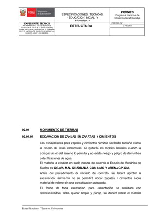 ESPECIFICACIONES TECNICAS
- EDUCACION INICIAL Y
PRIMARIA -
PRONIED
Programa Nacional de
Infraestructura Educativa
EXPEDIENTE TECNICO
"MEJORAMIENTO DE LOS SERVICIOS
EDUCATIVOS DE LA IE N° 20353 GENERAL
FRANCISCO VIDAL NIVEL INICIAL Y PRIMARIA
DEL C.P. LA PERLITA, DISTRITO DE VEGUETA -
HUAURA - LIMA". (CUI 2322839).
ESTRUCTURA
PARTIDA: N°
PAGINA:
Especificaciones Técnicas -Estructuras
02.01 MOVIMIENTO DE TIERRAS
02.01.01 EXCAVACION DE ZANJAS EN ZAPATAS Y CIMIENTOS
Las excavaciones para zapatas y cimientos corridos serán del tamaño exacto
al diseño de estas estructuras, se quitarán los moldes laterales cuando la
compactación del terreno lo permita y no exista riesgo y peligro de derrumbes
o de filtraciones de agua.
El material a excavar en suelo natural de acuerdo al Estudio de Mecánica de
Suelos es GRAVA MAL GRADUADA CON LIMO Y ARENA GP-GM.
Antes del procedimiento de vaciado de concreto, se deberá aprobar la
excavación; asimismo no se permitirá ubicar zapatas y cimientos sobre
material de relleno sin una consolidación adecuada.
El fondo de toda excavación para cimentación se realizara con
retroexcavadora, debe quedar limpio y parejo, se deberá retirar el material
 