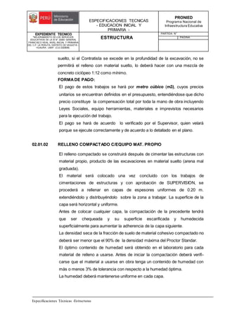 ESPECIFICACIONES TECNICAS
- EDUCACION INICIAL Y
PRIMARIA -
PRONIED
Programa Nacional de
Infraestructura Educativa
EXPEDIENTE TECNICO
"MEJORAMIENTO DE LOS SERVICIOS
EDUCATIVOS DE LA IE N° 20353 GENERAL
FRANCISCO VIDAL NIVEL INICIAL Y PRIMARIA
DEL C.P. LA PERLITA, DISTRITO DE VEGUETA -
HUAURA - LIMA". (CUI 2322839).
ESTRUCTURA
PARTIDA: N°
PAGINA:
Especificaciones Técnicas -Estructuras
suelto, si el Contratista se excede en la profundidad de la excavación, no se
permitirá el relleno con material suelto, lo deberá hacer con una mezcla de
concreto ciclópeo 1:12 como mínimo.
FORMADE PAGO:
El pago de estos trabajos se hará por metro cúbico (m3), cuyos precios
unitarios se encuentran definidos en el presupuesto, entendiéndose que dicho
precio constituye la compensación total por toda la mano de obra incluyendo
Leyes Sociales, equipo herramientas, materiales e imprevistos necesarios
para la ejecución del trabajo.
El pago se hará de acuerdo lo verificado por el Supervisor, quien velará
porque se ejecute correctamente y de acuerdo a lo detallado en el plano.
02.01.02 RELLENO COMPACTADO C/EQUIPO MAT. PROPIO
El relleno compactado se construirá después de cimentar las estructuras con
material propio, producto de las excavaciones en material suelto (arena mal
graduada).
El material será colocado una vez concluido con los trabajos de
cimentaciones de estructuras y con aprobación de SUPERVISION, se
procederá a rellenar en capas de espesores uniformes de 0.20 m.
extendiéndolo y distribuyéndolo sobre la zona a trabajar. La superficie de la
capa será horizontal y uniforme.
Antes de colocar cualquier capa, la compactación de la precedente tendrá
que ser chequeada y su superficie escarificada y humedecida
superficialmente para aumentar la adherencia de la capa siguiente.
La densidad seca de la fracción de suelo de material cohesivo compactado no
deberá ser menor que el 90% de la densidad máxima del Proctor Standar.
El óptimo contenido de humedad será obtenido en el laboratorio para cada
material de relleno a usarse. Antes de iniciar la compactación deberá verifi-
carse que el material a usarse en obra tenga un contenido de humedad con
más o menos 3% de tolerancia con respecto a la humedad óptima.
La humedad deberá mantenerse uniforme en cada capa.
 