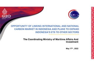 OPPORTUNITY OF LINKING INTERNATIONAL AND NATIONAL
CARBON MARKET IN INDONESIA AND PLANS TO EXPAND
INDONESIA'S ETS TO OTHER SECTORS
The Coordinating Ministry of Maritime Affairs And
Investment
May 17th , 2022
 