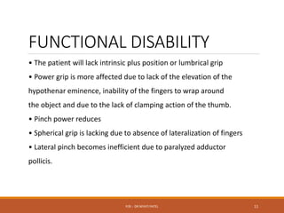 FUNCTIONAL DISABILITY
• The patient will lack intrinsic plus position or lumbrical grip
• Power grip is more affected due to lack of the elevation of the
hypothenar eminence, inability of the fingers to wrap around
the object and due to the lack of clamping action of the thumb.
• Pinch power reduces
• Spherical grip is lacking due to absence of lateralization of fingers
• Lateral pinch becomes inefficient due to paralyzed adductor
pollicis.
P/B :- DR NIYATI PATEL 11
 