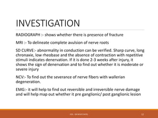 INVESTIGATION
RADIOGRAPH :- shows whether there is presence of fracture
MRI :- To delineate complete avulsion of nerve roots
SD CURVE:- abnormality in conduction can be verified. Sharp curve, long
chronaxie, low rheobase and the absence of contraction with repetitive
stimuli indicates denervation. If it is done 2-3 weeks after injury, it
shows the sign of denervation and to find out whether it is moderate or
severe injury
NCV:- To find out the severance of nerve fibers with wallerian
degeneration.
EMG:- it will help to find out reversible and irreversible nerve damage
and will help map out whether it pre ganglionic/ post ganglionic lesion
P/B :- DR NIYATI PATEL 12
 