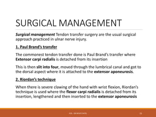 SURGICAL MANAGEMENT
Surgical management Tendon transfer surgery are the usual surgical
approach practiced in ulnar nerve injury.
1. Paul Brand’s transfer
The commonest tendon transfer done is Paul Brand’s transfer where
Extensor carpi radialis is detached from its insertion
This is then slit into four, moved through the lumbrical canal and got to
the dorsal aspect where it is attached to the extensor aponeurosis.
2. Riordan’s technique
When there is severe clawing of the hand with wrist flexion, Riordan’s
technique is used where the flexor carpi radialis is detached from its
insertion, lengthened and then inserted to the extensor aponeurosis
P/B :- DR NIYATI PATEL 15
 