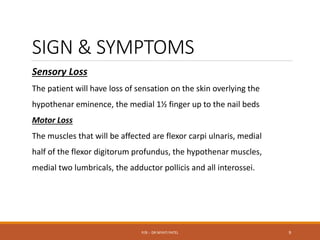 SIGN & SYMPTOMS
Sensory Loss
The patient will have loss of sensation on the skin overlying the
hypothenar eminence, the medial 1½ finger up to the nail beds
Motor Loss
The muscles that will be affected are flexor carpi ulnaris, medial
half of the flexor digitorum profundus, the hypothenar muscles,
medial two lumbricals, the adductor pollicis and all interossei.
P/B :- DR NIYATI PATEL 9
 