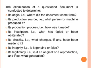 The examination of a questioned document is
conducted to determine:
 Its origin, i.e., where did the document come from?
 Its production source, i.e., what person or machine
produced it?
 Its production process, i.e., how was it made?
 Its inscription, i.e., what has faded or been
obliterated?
 Its chastity, i.e., what changes, if any, have been
made to it?
 Its integrity, i.e., is it genuine or false?
 Its legitimacy, i.e., is it an original or a reproduction,
and if so, what generation?
 