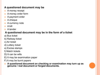 A questioned document may be
 A money receipt
 A money order form
 A payment order
 A cheque
 A currency note
 A bill
 A tender
A questioned document may be in the form of a ticket
a) Bus ticket
b) Railway ticket
c) Air ticket
d) Lottery ticket
e) Excise stamps
f) Match tickets
D) It can be wills
E) It may be examination paper
F) It may be burnt papers
 A questioned document on checking or examination may turn up as
genuine / real document or forged documents.
 