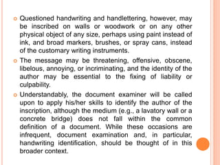 Questioned handwriting and handlettering, however, may
be inscribed on walls or woodwork or on any other
physical object of any size, perhaps using paint instead of
ink, and broad markers, brushes, or spray cans, instead
of the customary writing instruments.
 The message may be threatening, offensive, obscene,
libelous, annoying, or incriminating, and the identity of the
author may be essential to the fixing of liability or
culpability.
 Understandably, the document examiner will be called
upon to apply his/her skills to identify the author of the
inscription, although the medium (e.g., a lavatory wall or a
concrete bridge) does not fall within the common
definition of a document. While these occasions are
infrequent, document examination and, in particular,
handwriting identification, should be thought of in this
broader context.
 