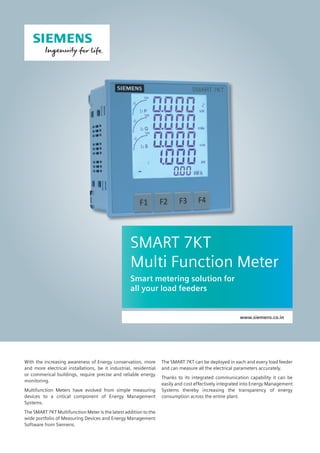With the increasing awareness of Energy conservation, more
and more electrical installations, be it industrial, residential
or commerical buildings, require precise and reliable energy
monitoring.
Multifunction Meters have evolved from simple measuring
devices to a critical component of Energy Management
Systems.
The SMART 7KT Multifunction Meter is the latest addition to the
wide portfolio of Measuring Devices and Energy Management
Software from Siemens.
SMART 7KT
Multi Function Meter
Smart metering solution for
all your load feeders
www.siemens.co.in
The SMART 7KT can be deployed in each and every load feeder
and can measure all the electrical parameters accurately.
Thanks to its integrated communication capability it can be
easily and cost effectively integrated into Energy Management
Systems thereby increasing the transparency of energy
consumption across the entire plant.
 