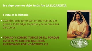 Cuando Jesús tomó pan en sus manos, dio
gracias, lo bendijo, lo partió y se lo dio a sus
discípulos:
TOMAD Y COMED TODOS DE ÉL, PORQUE
ESTO ES MI CUERPO QUE SERÁ
ENTREGADO POR VOSOTROS.111
Ese algo que nos dejó Jesús fue LA EUCARISTÍA
Y esta es la historia
 