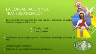 LA CONSAGRACIÓN Y LA
TRANSUSTANCIACIÓN
 Es el momento mas importante dela misa, cuando el padre repite las palabras que
Jesús pronunció en la última cena:
 “Tomad y comed…”
 “Tomad y bebed…”
 Al decir estas palabras, el pan y el vino se convierten en el cuerpo y la sangre de
Xto.
 ¿Quiénes pueden Consagrar?
 Solamente los sacerdotes ordenados pueden hacerlo.
 
