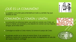 ¿QUÉ ES LA COMUNIÓN?
 La palabra comunión para entenderla en todo su sentido hay que
dividirla en dos
 La comunión es entonces tener una unión en común con Cristo, así
como tu tienes una amistad y una relación en común con tus mejores
amigos, así es esta unión
 Comulgar es recibir a Cristo mismo. Es tomar el cuerpo de Cristo
 Imagínate ¡recibir en tu alma al mismo Dios!, Si en verdad nos
diéramos cuenta de lo grande que es esto, no dejaríamos un solo día
de nuestra vida sin comulgar
COMUNIÓN = COMÚN / UNIÓN
 
