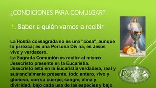 ¿CONDICIONES PARA COMULGAR?
1. Saber a quién vamos a recibir
La Hostia consagrada no es una "cosa", aunque
lo parezca; es una Persona Divina, es Jesús
vivo y verdadero.
La Sagrada Comunión es recibir al mismo
Jesucristo presente en la Eucaristía.
Jesucristo está en la Eucaristía verdadera, real y
sustancialmente presente, todo entero, vivo y
glorioso, con su cuerpo, sangre, alma y
divinidad, bajo cada una de las especies y bajo
 