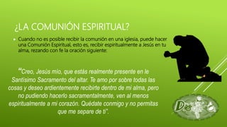 ¿LA COMUNIÓN ESPIRITUAL?
 Cuando no es posible recibir la comunión en una iglesia, puede hacer
una Comunión Espiritual, esto es, recibir espiritualmente a Jesús en tu
alma, rezando con fe la oración siguiente:
“Creo, Jesús mío, que estás realmente presente en le
Santísimo Sacramento del altar. Te amo por sobre todas las
cosas y deseo ardientemente recibirte dentro de mi alma, pero
no pudiendo hacerlo sacramentalmente, ven al menos
espiritualmente a mi corazón. Quédate conmigo y no permitas
que me separe de ti”.
 