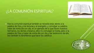 ¿LA COMUNIÓN ESPIRITUAL?
 Para la comunión espiritual también se necesita estar atento a la
palabra de Dios, a las lecturas y al evangelio, y comulgar su palabra,
tratar de vivirla día con día, es un ejemplo de lo que hacen nuestros
hermanos, los demás cristianos, ellos no comulgan la hostia, pero si la
palabra de Dios y tratan de vivirla día con día y dar testimonio de ello,
eso también lo tendríamos que hacer los católicos
 