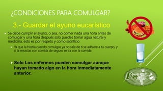 ¿CONDICIONES PARA COMULGAR?
 Se debe cumplir el ayuno, o sea, no comer nada una hora antes de
comulgar y una hora después solo puedes tomar agua natural y
medicina, esto es por respeto y como sacrificio
 Ya que la hostia cuando comulgas ya no sale de ti se adhiere a tu cuerpo, y
si la mezclas con comida de seguro se ira con la comida
 Solo Los enfermos pueden comulgar aunque
hayan tomado algo en la hora inmediatamente
anterior.
3.- Guardar el ayuno eucarístico
 