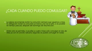 ¿CADA CUANDO PUEDO COMULGAR?
 La iglesia recomienda recibir la comunión siempre que vayamos a misa.
Es obligación recibir la comunión al menos una vez al año, si es posible
en tiempo pascual, después del domingo de resurrección.
 Antes solo se permitía, si acudías a cuatro misas solo comulgar en dos de
ellas ya con el concilio vaticano segundo se puede comulgar en todas
 