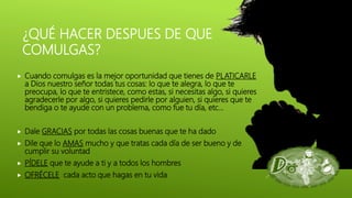 ¿QUÉ HACER DESPUES DE QUE
COMULGAS?
 Cuando comulgas es la mejor oportunidad que tienes de PLATICARLE
a Dios nuestro señor todas tus cosas: lo que te alegra, lo que te
preocupa, lo que te entristece, como estas, si necesitas algo, si quieres
agradecerle por algo, si quieres pedirle por alguien, si quieres que te
bendiga o te ayude con un problema, como fue tu día, etc…
 Dale GRACIAS por todas las cosas buenas que te ha dado
 Dile que lo AMAS mucho y que tratas cada día de ser bueno y de
cumplir su voluntad
 PÍDELE que te ayude a ti y a todos los hombres
 OFRÉCELE cada acto que hagas en tu vida
 