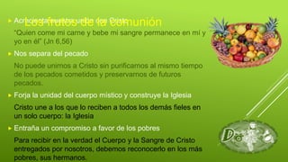 Acrecienta nuestra unión con Cristo
“Quien come mi carne y bebe mi sangre permanece en mí y
yo en él” (Jn 6,56)
 Nos separa del pecado
No puede unirnos a Cristo sin purificarnos al mismo tiempo
de los pecados cometidos y preservarnos de futuros
pecados.
 Forja la unidad del cuerpo místico y construye la Iglesia
Cristo une a los que lo reciben a todos los demás fieles en
un solo cuerpo: la Iglesia
 Entraña un compromiso a favor de los pobres
Para recibir en la verdad el Cuerpo y la Sangre de Cristo
entregados por nosotros, debemos reconocerlo en los más
pobres, sus hermanos.
Los frutos de la comunión
 