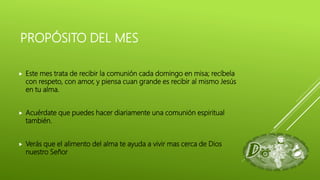 PROPÓSITO DEL MES
 Este mes trata de recibir la comunión cada domingo en misa; recíbela
con respeto, con amor, y piensa cuan grande es recibir al mismo Jesús
en tu alma.
 Acuérdate que puedes hacer diariamente una comunión espiritual
también.
 Verás que el alimento del alma te ayuda a vivir mas cerca de Dios
nuestro Señor
 