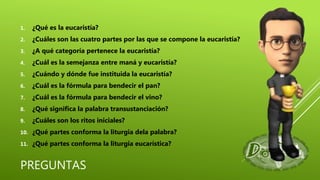 PREGUNTAS
1. ¿Qué es la eucaristía?
2. ¿Cuáles son las cuatro partes por las que se compone la eucaristía?
3. ¿A qué categoría pertenece la eucaristía?
4. ¿Cuál es la semejanza entre maná y eucaristía?
5. ¿Cuándo y dónde fue instituida la eucaristía?
6. ¿Cuál es la fórmula para bendecir el pan?
7. ¿Cuál es la fórmula para bendecir el vino?
8. ¿Qué significa la palabra transustanciación?
9. ¿Cuáles son los ritos iniciales?
10. ¿Qué partes conforma la liturgia dela palabra?
11. ¿Qué partes conforma la liturgia eucarística?
 