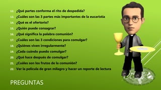 PREGUNTAS
12. ¿Qué partes conforma el rito de despedida?
13. ¿Cuáles son las 3 partes más importantes de la eucaristía
14. ¿Qué es el ofertorio?
15. ¿Quién puede consagrar?
16. ¿Qué significa la palabra comunión?
17. ¿Cuáles son las 3 condiciones para comulgar?
18. ¿Quiénes viven irregularmente?
19. ¿Cada cuándo puedo comulgar?
20. ¿Qué hace después de comulgar?
21. ¿Cuáles son los frutos de la comunión?
22. Ver la película de gran milagro y hacer un reporte de lectura
 