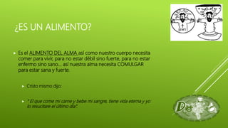 ¿ES UN ALIMENTO?
 Es el ALIMENTO DEL ALMA así como nuestro cuerpo necesita
comer para vivir, para no estar débil sino fuerte, para no estar
enfermo sino sano… así nuestra alma necesita COMULGAR
para estar sana y fuerte.
 Cristo mismo dijo:
 “ El que come mi carne y bebe mi sangre, tiene vida eterna y yo
lo resucitare el último día”.
 