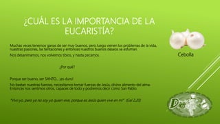 Muchas veces tenemos ganas de ser muy buenos, pero luego vienen los problemas de la vida,
nuestras pasiones, las tentaciones y entonces nuestros buenos deseos se esfuman.
Nos desanimamos, nos volvemos tibios, y hasta pecamos.
¿Por qué?
Porque ser bueno, ser SANTO… ¡es duro!
No bastan nuestras fuerzas, necesitamos tomar fuerzas de Jesús, divino alimento del alma.
Entonces nos sentimos otros, capaces de todo y podremos decir como San Pablo:
“Vivo yo, pero ya no soy yo quien vive, porque es Jesús quien vive en mi” (Gal 2,20)
¿CUÁL ES LA IMPORTANCIA DE LA
EUCARISTÍA?
Cebolla
 