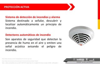 PROTECCIÓN ACTIVA
Detectores automáticos de incendio
Son aparatos de seguridad que detectan la
presencia de humo en el aire y emiten una
señal acústica avisando el peligro de
incendio.
https://articulo.mercadolibre.com.mx/MLM-708764709-bosch-fap-425-ot-r-detector-de-humo-con-base-ms400b-_JM?quantity=1
https://www.solerpalau.com/es-es/blog/detectores-de-humo-que-son/
https://www.setronicverona.com/en/principio-di-funzionamento-dei-rilevatori-lineari/
Sistema de detección de incendios y alarma
Sistema destinado a señalar, descubrir y
localizar automáticamente un principio de
incendio.
 