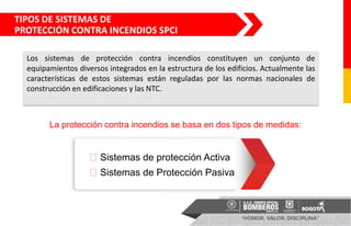 Los sistemas de protección contra incendios constituyen un conjunto de
equipamientos diversos integrados en la estructura de los edificios. Actualmente las
características de estos sistemas están reguladas por las normas nacionales de
construcción en edificaciones y las NTC.
La protección contra incendios se basa en dos tipos de medidas:
⮚ Sistemas de protección Activa
⮚ Sistemas de Protección Pasiva
TIPOS DE SISTEMAS DE
PROTECCIÓN CONTRA INCENDIOS SPCI
 