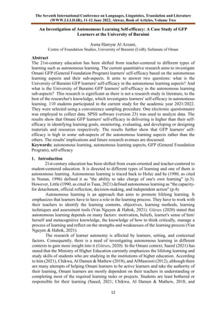 The Seventh International Conference on Languages, Linguistics, Translation and Literature
(WWW.LLLD.IR), 11-12 June 2022, Ahwaz, Book of Articles, Volume Two
12
An Investigation of Autonomous Learning Self-efficacy: A Case Study of GFP
Learners at the University of Buraimi
Asma Hamyar Al Azzani,
Centre of Foundation Studies, University of Buraimi (UoB), Sultanate of Oman
Abstract
The 21st-century education has been shifted from teacher-centered to different types of
learning such as autonomous learning. The current quantitative research aims to investigate
Omani GFP (General Foundation Program) learners' self-efficacy based on the autonomous
learning aspects and their sub-aspects. It aims to answer two questions: what is the
University of Buraimi GFP learners' self-efficacy in the autonomous learning aspects? And
what is the University of Buraimi GFP learners' self-efficacy in the autonomous learning
sub-aspects? This research is significant as there is not a research study in literature, to the
best of the researcher's knowledge, which investigates learners' self-efficacy in autonomous
learning. 110 students participated in the current study for the academic year 2021/2022.
They were selected using a convenience sampling procedure. One electronic questionnaire
was employed to collect data. SPSS software (version 23) was used to analyze data. The
results show that Omani GFP learners' self-efficacy in delivering is higher than their self-
efficacy in identifying learning goals, monitoring, evaluating, and developing or designing
materials and resources respectively. The results further show that GFP learners' self-
efficacy is high in some sub-aspects of the autonomous learning aspects rather than the
others. The results' implications and future research avenues are discussed.
Keywords: autonomous learning, autonomous learning aspects, GFP (General Foundation
Program), self-efficacy
1. Introduction
21st-century education has been shifted from exam-oriented and teacher-centered to
student-centered education. It is directed to different types of learning and one of them is
autonomous learning. Autonomous learning is traced back to Holec and he (1980, as cited
in Nunan, 1996) defined it as "the ability to take charge of one's own learning" (p.3).
However, Little (1990, as cited in Tuan, 2021) defined autonomous learning as "the capacity-
for detachment, official reflection, decision-making, and independent action" (p.4).
Autonomous learning is an approach that aims to promote lifelong learning. It
emphasizes that learners have to have a role in the learning process. They have to work with
their teachers to identify the learning contents, objectives, learning methods, learning
techniques and assessment tools (Van Nguyen & Habok, 2021). Gürses (2020) stated that
autonomous learning depends on many factors: motivation, beliefs, learner's sense of him/
herself and metacognitive knowledge, the knowledge of how to think critically, manage a
process of learning and reflect on the strengths and weaknesses of the learning process (Van
Nguyen & Habok, 2021).
The research of learner autonomy is affected by learners, setting, and contextual
factors. Consequently, there is a need of investigating autonomous learning in different
contexts to gain more insight into it (Gürses, 2020). In the Omani context, Saeed (2021) has
stated that the Ministry of Higher Education currently emphasizes the lifelong learning and
study skills of students who are studying in the institutions of higher education. According
to him (2021), Chikwa, Al Damen & Mathew (2018), and AlMasroori (2012), although there
are many attempts of helping Omani learners to be active learners and take the authority of
their learning, Omani learners are mostly dependent on their teachers in understanding or
completing most of the required learning tasks or projects. Students are least bothered or
responsible for their learning (Saeed, 2021; Chikwa, Al Damen & Mathew, 2018; and
 