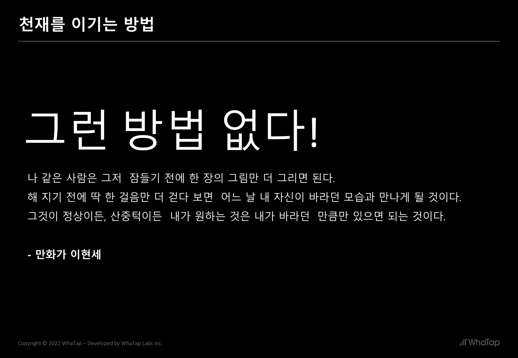 15
Copyright © 2022 WhaTap – Developed by WhaTap Labs Inc.
천재를 이기는 방법
나 같은 사람은 그저 잠들기 전에 한 장의 그림만 더 그리면 된다.
해 지기 전에 딱 한 걸음만 더 걷다 보면 어느 날 내 자신이 바라던 모습과 만나게 될 것이다.
그것이 정상이든, 산중턱이든 내가 원하는 것은 내가 바라던 만큼만 있으면 되는 것이다.
- 만화가 이현세
그런 방법 없다!
 