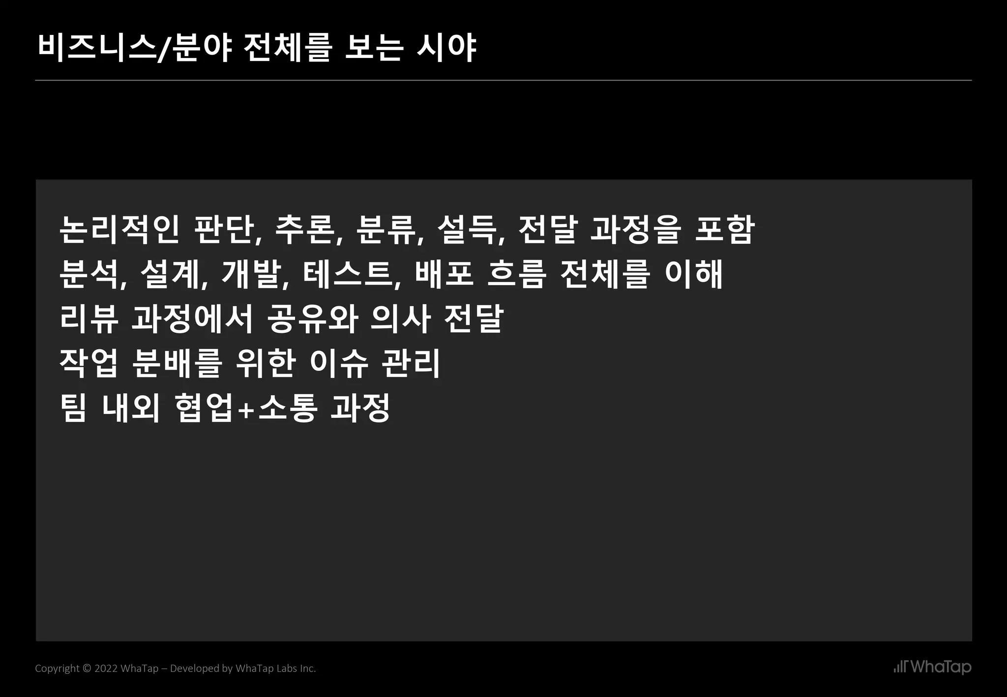 20
Copyright © 2022 WhaTap – Developed by WhaTap Labs Inc.
비즈니스/분야 전체를 보는 시야
논리적인 판단, 추론, 분류, 설득, 전달 과정을 포함
분석, 설계, 개발, 테스트, 배포 흐름 전체를 이해
리뷰 과정에서 공유와 의사 전달
작업 분배를 위한 이슈 관리
팀 내외 협업+소통 과정
 