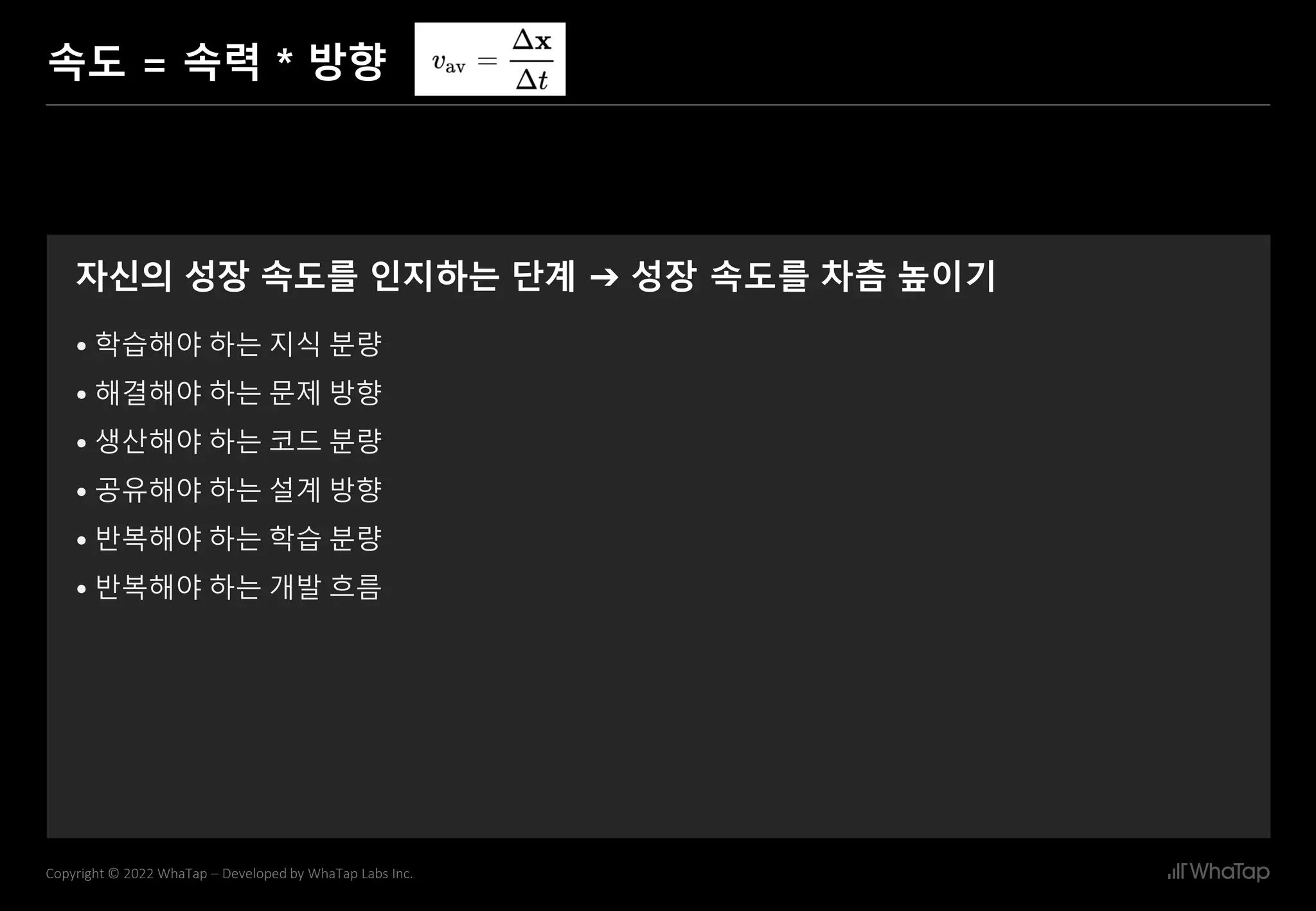 6
Copyright © 2022 WhaTap – Developed by WhaTap Labs Inc.
속도 = 속력 * 방향
자신의 성장 속도를 인지하는 단계 ➔ 성장 속도를 차츰 높이기
• 학습해야 하는 지식 분량
• 해결해야 하는 문제 방향
• 생산해야 하는 코드 분량
• 공유해야 하는 설계 방향
• 반복해야 하는 학습 분량
• 반복해야 하는 개발 흐름
 