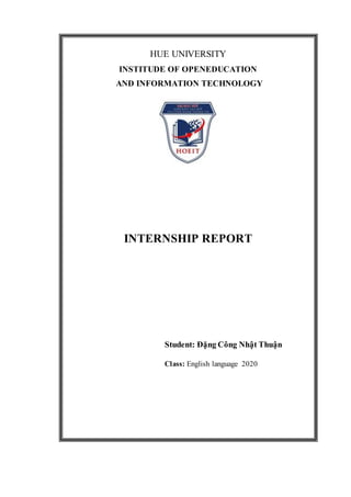 HUE UNIVERSITY
INSTITUDE OF OPENEDUCATION
AND INFORMATION TECHNOLOGY
INTERNSHIP REPORT
Student: Đặng Công Nhật Thuận
Class: English language 2020
 