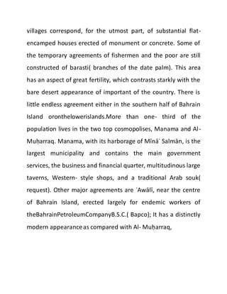 villages correspond, for the utmost part, of substantial flat-
encamped houses erected of monument or concrete. Some of
the temporary agreements of fishermen and the poor are still
constructed of barasti( branches of the date palm). This area
has an aspect of great fertility, which contrasts starkly with the
bare desert appearance of important of the country. There is
little endless agreement either in the southern half of Bahrain
Island oronthelowerislands.More than one- third of the
population lives in the two top cosmopolises, Manama and Al-
Muḥarraq. Manama, with its harborage of Mīnāʾ Salmān, is the
largest municipality and contains the main government
services, the business and financial quarter, multitudinous large
taverns, Western- style shops, and a traditional Arab souk(
request). Other major agreements are ʿAwālī, near the centre
of Bahrain Island, erected largely for endemic workers of
theBahrainPetroleumCompanyB.S.C.( Bapco); It has a distinctly
modern appearanceas compared with Al- Muḥarraq,
 