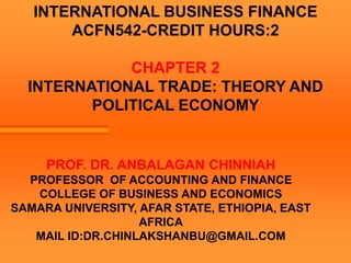 INTERNATIONAL BUSINESS FINANCE
ACFN542-CREDIT HOURS:2
CHAPTER 2
INTERNATIONAL TRADE: THEORY AND
POLITICAL ECONOMY
PROF. DR. ANBALAGAN CHINNIAH
PROFESSOR OF ACCOUNTING AND FINANCE
COLLEGE OF BUSINESS AND ECONOMICS
SAMARA UNIVERSITY, AFAR STATE, ETHIOPIA, EAST
AFRICA
MAIL ID:DR.CHINLAKSHANBU@GMAIL.COM
 