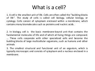 What is a cell?
1. A cell is the smallest unit of life. Cells are often called the "building blocks
of life". The study of cells is called cell biology, cellular biology, or
cytology. Cells consist of cytoplasm enclosed within a membrane, which
contains many biomolecules such as proteins and nucleic acids.
2. In biology, cell is the basic membrane-bound unit that contains the
fundamental molecules of life and of which all living things are composed.
... These cells cooperate with other specialized cells and become the
building blocks of large multicellular organisms, such as humans and other
animals
3. The smallest structural and functional unit of an organism, which is
typically microscopic and consists of cytoplasm and a nucleus enclosed in a
membrane.
 