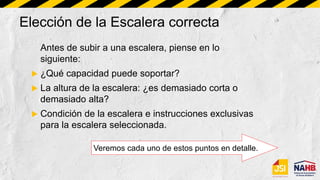 Antes de subir a una escalera, piense en lo
siguiente:
 ¿Qué capacidad puede soportar?
 La altura de la escalera: ¿es demasiado corta o
demasiado alta?
 Condición de la escalera e instrucciones exclusivas
para la escalera seleccionada.
Veremos cada uno de estos puntos en detalle.
Elección de la Escalera correcta
 