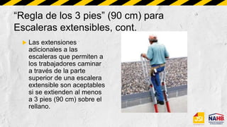 “Regla de los 3 pies” (90 cm) para
Escaleras extensibles, cont.
 Las extensiones
adicionales a las
escaleras que permiten a
los trabajadores caminar
a través de la parte
superior de una escalera
extensible son aceptables
si se extienden al menos
a 3 pies (90 cm) sobre el
rellano.
 