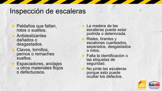 Inspección de escaleras
 Peldaños que faltan,
rotos o sueltos.
 Antideslizantes
dañados o
desgastados.
 Clavos, tornillos,
pernos o remaches
sueltos.
 Espaciadores, anclajes
u otros materiales flojos
o defectuosos.
 La madera de las
escaleras puede estar
podrida o deteriorada.
 Rieles, tirantes y
escalones cuarteados,
separados, desgastados
o rotos.
 Falta la identificación o
las etiquetas de
seguridad.
 No pinte las escaleras
porque esto puede
ocultar los defectos.
 