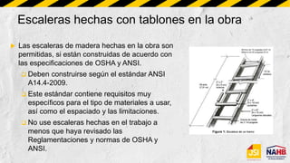Escaleras hechas con tablones en la obra
 Las escaleras de madera hechas en la obra son
permitidas, si están construidas de acuerdo con
las especificaciones de OSHA y ANSI.
 Deben construirse según el estándar ANSI
A14.4-2009.
 Este estándar contiene requisitos muy
específicos para el tipo de materiales a usar,
así como el espaciado y las limitaciones.
 No use escaleras hechas en el trabajo a
menos que haya revisado las
Reglamentaciones y normas de OSHA y
ANSI.
 
