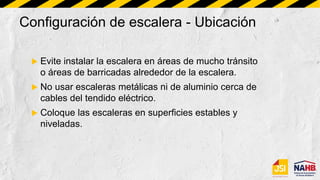 Configuración de escalera - Ubicación
 Evite instalar la escalera en áreas de mucho tránsito
o áreas de barricadas alrededor de la escalera.
 No usar escaleras metálicas ni de aluminio cerca de
cables del tendido eléctrico.
 Coloque las escaleras en superficies estables y
niveladas.
 