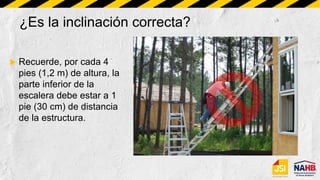 ¿Es la inclinación correcta?
 Recuerde, por cada 4
pies (1,2 m) de altura, la
parte inferior de la
escalera debe estar a 1
pie (30 cm) de distancia
de la estructura.
 