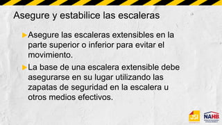 Asegure y estabilice las escaleras
Asegure las escaleras extensibles en la
parte superior o inferior para evitar el
movimiento.
La base de una escalera extensible debe
asegurarse en su lugar utilizando las
zapatas de seguridad en la escalera u
otros medios efectivos.
 