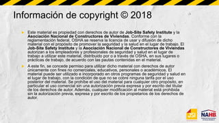 Información de copyright © 2018
 Este material es propiedad con derechos de autor de Job-Site Safety Institute y la
Asociación Nacional de Constructores de Viviendas. Conforme con la
reglamentación federal, OSHA se reserva la licencia de usar y difusión de dicho
material con el propósito de promover la seguridad y la salud en el lugar de trabajo. El
Job-Site Safety Institute y la Asociación Nacional de Constructores de Viviendas
autorizan a los empleadores y profesionales de seguridad y salud en el lugar de
trabajo a utilizar este material, distribuido por o a través de OSHA, en sus lugares o
prácticas de trabajo, de acuerdo con las pautas contenidas en el material.
 A este fin, se concede permiso para utilizar dicho material con derechos de autor
únicamente con fines no comerciales, educativos, personales o académicos. El
material puede ser utilizado e incorporado en otros programas de seguridad y salud en
el lugar de trabajo, con la condición de que no se cobre ninguna tarifa por el uso
posterior del material. Se prohíbe el uso del material para cualquier otro propósito, en
particular el uso comercial sin una autorización previa expresa y por escrito del titular
de los derechos de autor. Además, cualquier modificación al material está prohibida
sin la autorización previa, expresa y por escrito de los propietarios de los derechos de
autor.
 