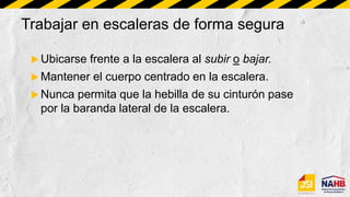 Trabajar en escaleras de forma segura
 Ubicarse frente a la escalera al subir o bajar.
 Mantener el cuerpo centrado en la escalera.
 Nunca permita que la hebilla de su cinturón pase
por la baranda lateral de la escalera.
 