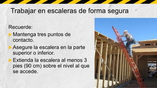 Trabajar en escaleras de forma segura
Recuerde:
 Mantenga tres puntos de
contacto.
 Asegure la escalera en la parte
superior o inferior.
 Extienda la escalera al menos 3
pies (90 cm) sobre el nivel al que
se accede.
 
